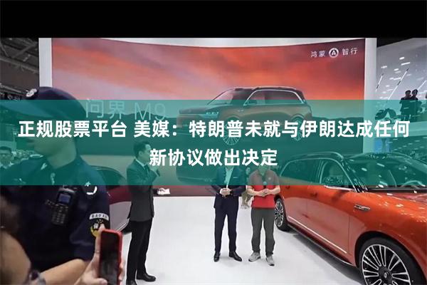 正规股票平台 美媒：特朗普未就与伊朗达成任何新协议做出决定
