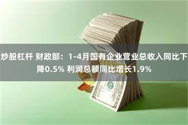 炒股杠杆 财政部：1-4月国有企业营业总收入同比下降0.5% 利润总额同比增长1.9%