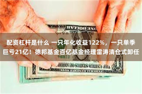 配资杠杆是什么 一只年化收益122%，一只单季巨亏21亿！德邦基金百亿基金经理雷涛清仓式卸任