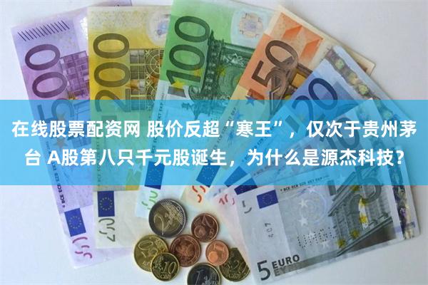在线股票配资网 股价反超“寒王”，仅次于贵州茅台 A股第八只千元股诞生，为什么是源杰科技？