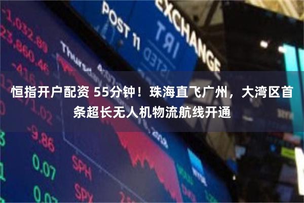 恒指开户配资 55分钟！珠海直飞广州，大湾区首条超长无人机物流航线开通