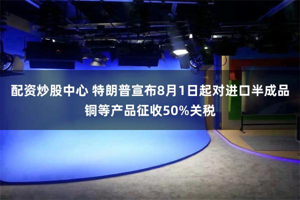 配资炒股中心 特朗普宣布8月1日起对进口半成品铜等产品征收50%关税