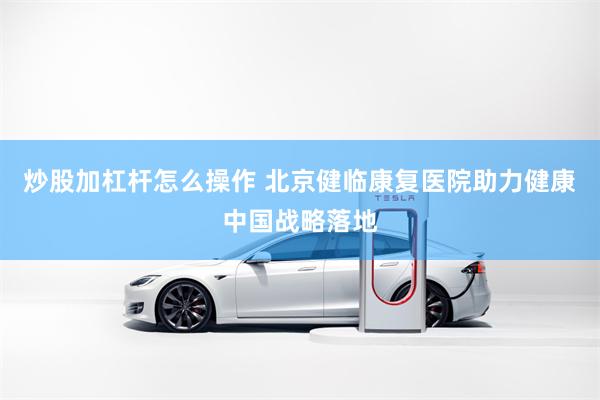 炒股加杠杆怎么操作 北京健临康复医院助力健康中国战略落地