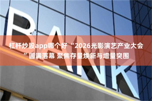 杠杆炒股app哪个好 “2026光影演艺产业大会”圆满落幕 聚焦存量焕新与增量突围