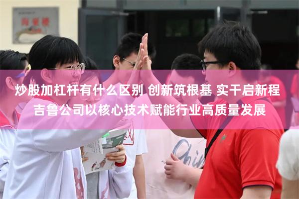 炒股加杠杆有什么区别 创新筑根基 实干启新程 吉鲁公司以核心技术赋能行业高质量发展