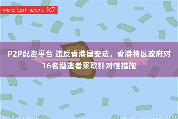P2P配资平台 违反香港国安法，香港特区政府对16名潜逃者采取针对性措施