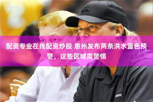 配资专业在线配资炒股 惠州发布两条洪水蓝色预警，这些区域需警惕