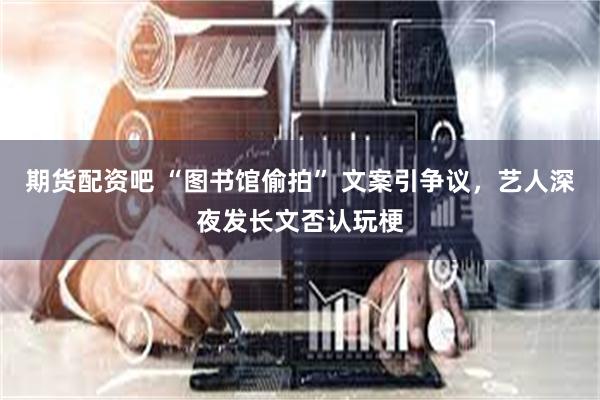 期货配资吧 “图书馆偷拍” 文案引争议，艺人深夜发长文否认玩梗