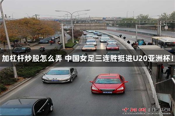 加杠杆炒股怎么弄 中国女足三连胜挺进U20亚洲杯！
