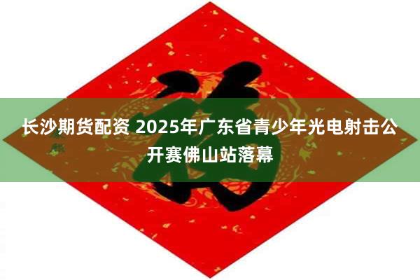 长沙期货配资 2025年广东省青少年光电射击公开赛佛山站落幕