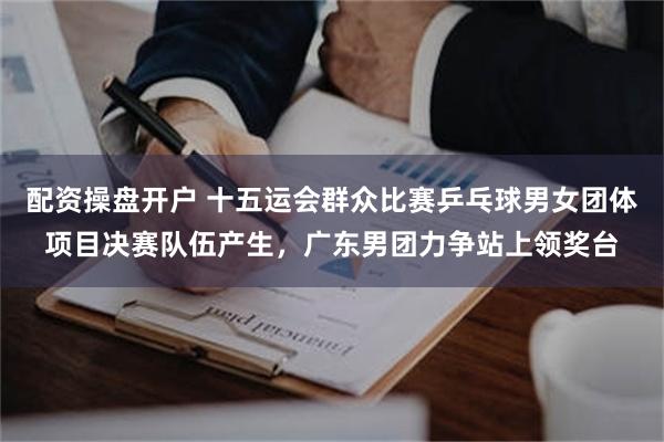 配资操盘开户 十五运会群众比赛乒乓球男女团体项目决赛队伍产生，广东男团力争站上领奖台