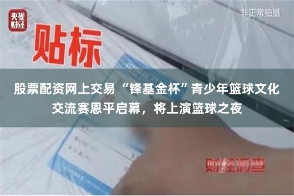 股票配资网上交易 “锋基金杯”青少年篮球文化交流赛恩平启幕，将上演篮球之夜