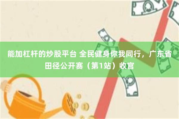 能加杠杆的炒股平台 全民健身你我同行，广东省田径公开赛（第1站）收官
