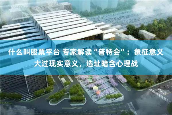 什么叫股票平台 专家解读“普特会”:象征意义大过现实意义,选址暗含心理战