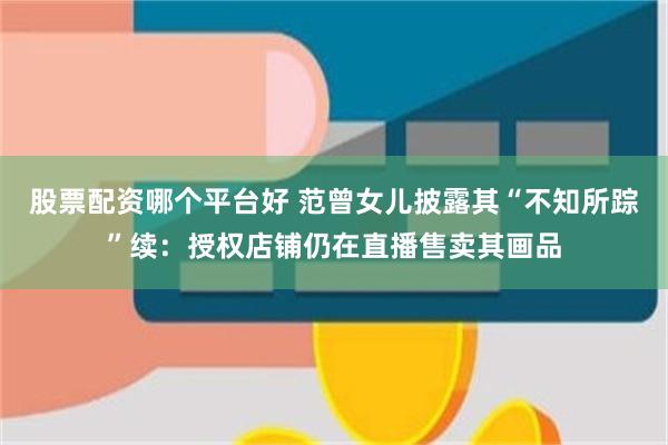 股票配资哪个平台好 范曾女儿披露其“不知所踪”续:授权店铺仍在直播售卖其画品
