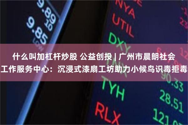 什么叫加杠杆炒股 公益创投 | 广州市晨朗社会工作服务中心：沉浸式漆扇工坊助力小候鸟识毒拒毒