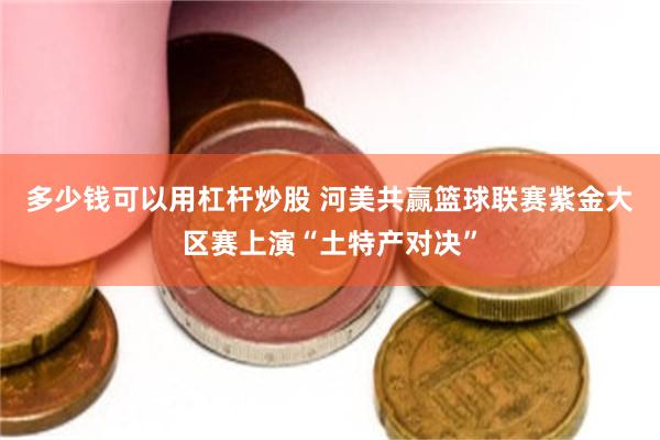 多少钱可以用杠杆炒股 河美共赢篮球联赛紫金大区赛上演“土特产对决”