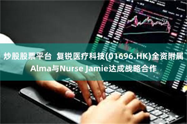 炒股股票平台  复锐医疗科技(01696.HK)全资附属Alma与Nurse Jamie达成战略合作