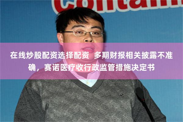 在线炒股配资选择配资  多期财报相关披露不准确，赛诺医疗收行政监管措施决定书