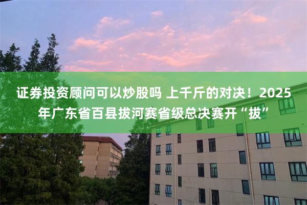 证券投资顾问可以炒股吗 上千斤的对决！2025年广东省百县拔河赛省级总决赛开“拔”