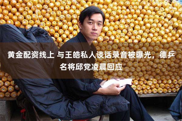 黄金配资线上 与王皓私人谈话录音被曝光，德乒名将邱党凌晨回应