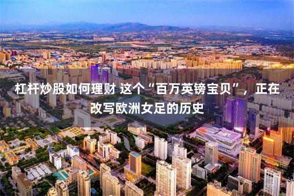 杠杆炒股如何理财 这个“百万英镑宝贝”，正在改写欧洲女足的历史