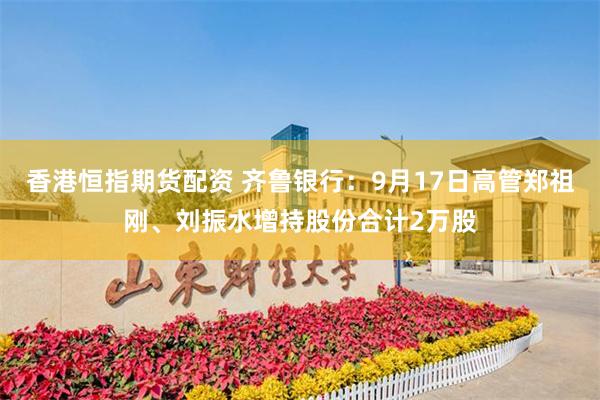 香港恒指期货配资 齐鲁银行：9月17日高管郑祖刚、刘振水增持股份合计2万股