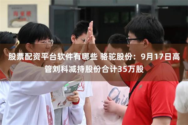 股票配资平台软件有哪些 骆驼股份：9月17日高管刘科减持股份合计35万股