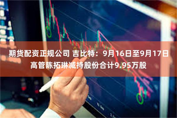 期货配资正规公司 吉比特：9月16日至9月17日高管陈拓琳减持股份合计9.95万股