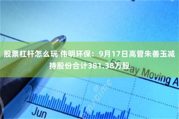 股票杠杆怎么玩 伟明环保：9月17日高管朱善玉减持股份合计381.38万股