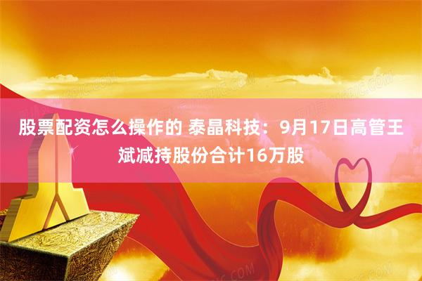 股票配资怎么操作的 泰晶科技:9月17日高管王斌减持股份合计16万股