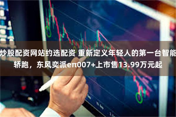 炒股配资网站约选配资 重新定义年轻人的第一台智能轿跑，东风奕派eπ007+上市售13.99万元起