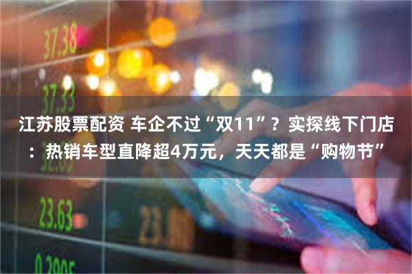 江苏股票配资 车企不过“双11”？实探线下门店：热销车型直降超4万元，天天都是“购物节”