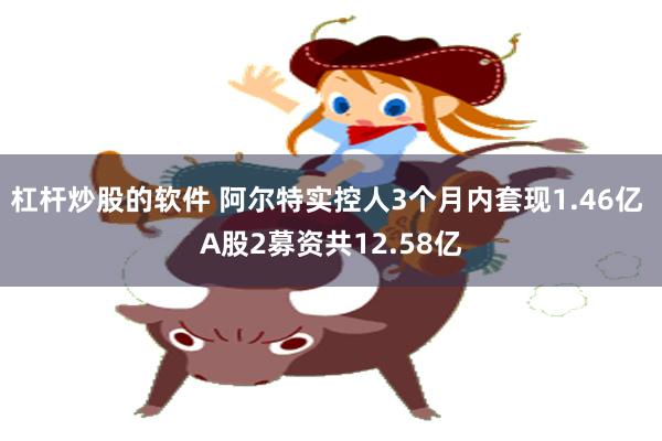 杠杆炒股的软件 阿尔特实控人3个月内套现1.46亿 A股2募资共12.58亿