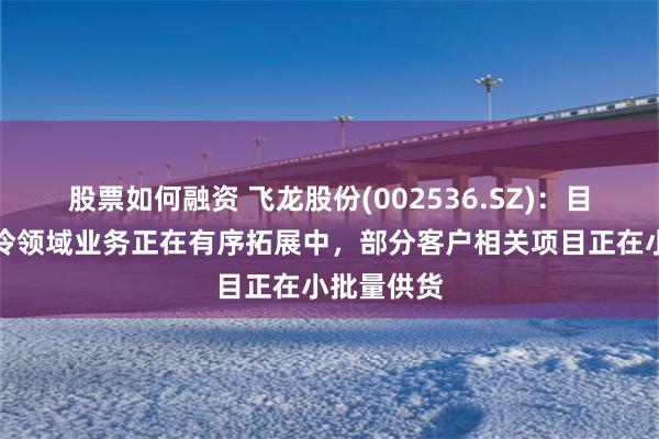 股票如何融资 飞龙股份(002536.SZ)：目前公司液冷领域业务正在有序拓展中，部分客户相关项目正在小批量供货