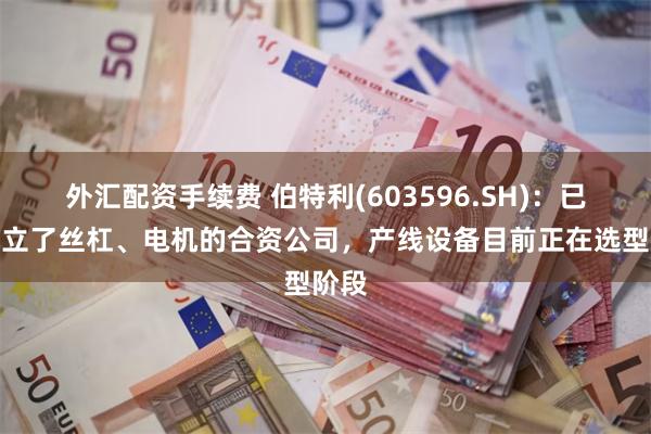 外汇配资手续费 伯特利(603596.SH)：已经成立了丝杠、电机的合资公司，产线设备目前正在选型阶段