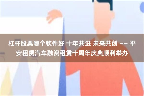 杠杆股票哪个软件好 十年共进 未来共创 —— 平安租赁汽车融资租赁十周年庆典顺利举办