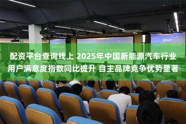 配资平台查询线上 2025年中国新能源汽车行业用户满意度指数同比提升 自主品牌竞争优势显著