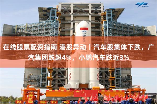 在线股票配资指南 港股异动丨汽车股集体下跌，广汽集团跌超4%，小鹏汽车跌近3%