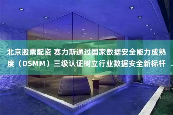 北京股票配资 赛力斯通过国家数据安全能力成熟度（DSMM）三级认证树立行业数据安全新标杆