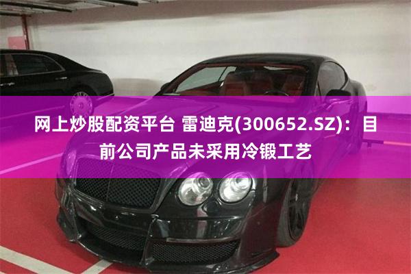 网上炒股配资平台 雷迪克(300652.SZ)：目前公司产品未采用冷锻工艺