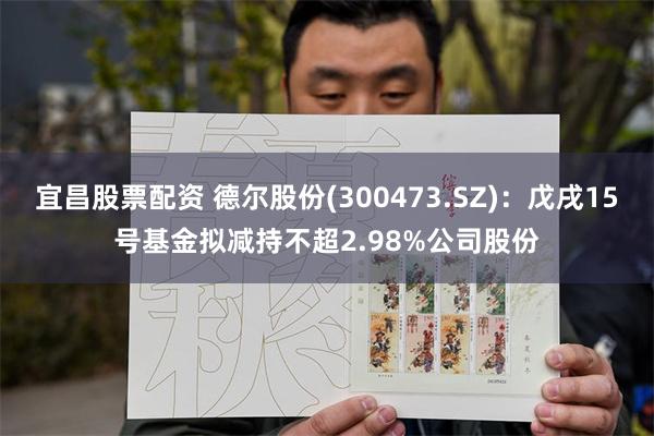 宜昌股票配资 德尔股份(300473.SZ)：戊戌15号基金拟减持不超2.98%公司股份