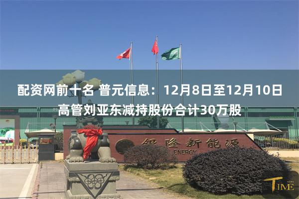 配资网前十名 普元信息：12月8日至12月10日高管刘亚东减持股份合计30万股