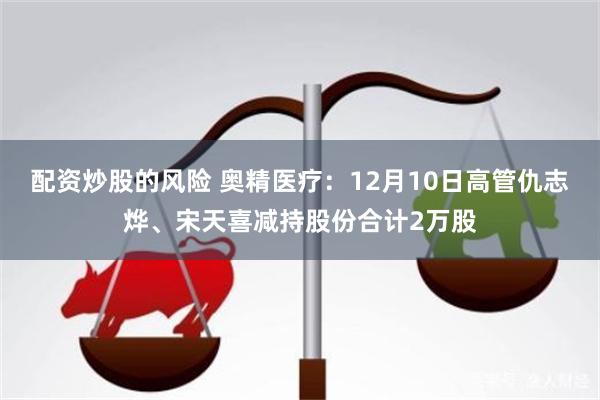 配资炒股的风险 奥精医疗：12月10日高管仇志烨、宋天喜减持股份合计2万股