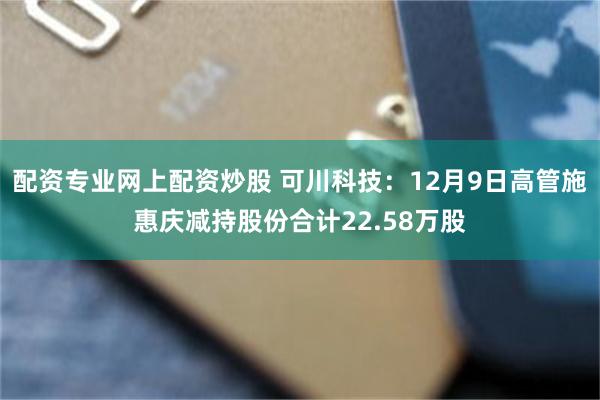 配资专业网上配资炒股 可川科技：12月9日高管施惠庆减持股份合计22.58万股