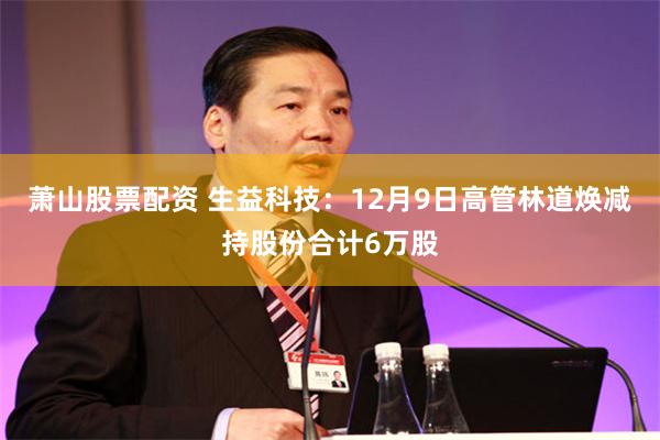 萧山股票配资 生益科技：12月9日高管林道焕减持股份合计6万股