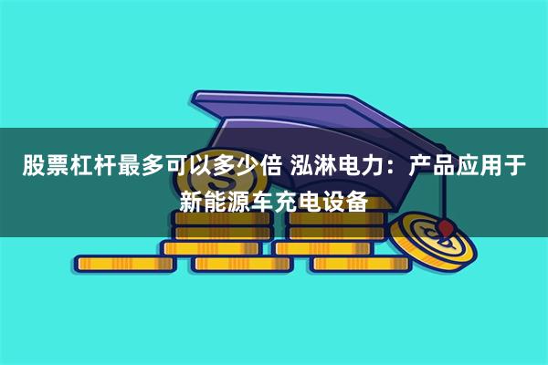 股票杠杆最多可以多少倍 泓淋电力：产品应用于新能源车充电设备