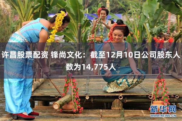 许昌股票配资 锋尚文化：截至12月10日公司股东人数为14,775人