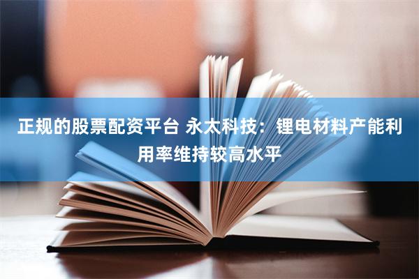 正规的股票配资平台 永太科技：锂电材料产能利用率维持较高水平