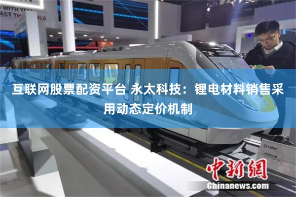 互联网股票配资平台 永太科技：锂电材料销售采用动态定价机制